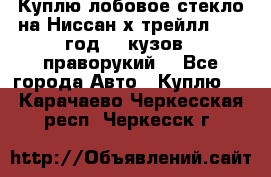 Куплю лобовое стекло на Ниссан х трейлл 2014 год 32 кузов , праворукий  - Все города Авто » Куплю   . Карачаево-Черкесская респ.,Черкесск г.
